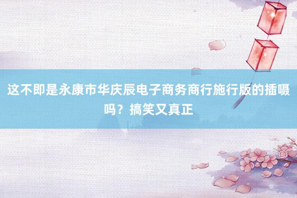 这不即是永康市华庆辰电子商务商行施行版的插嗫吗？搞笑又真正