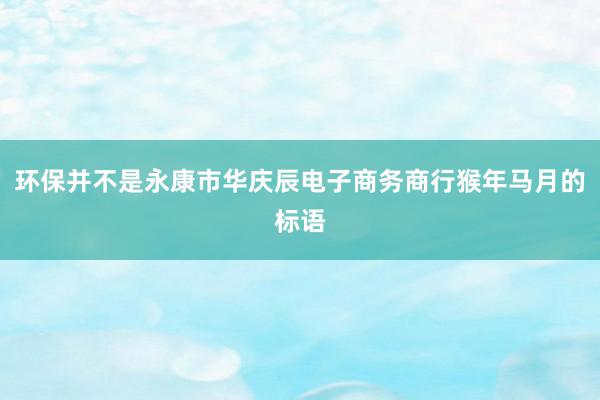 环保并不是永康市华庆辰电子商务商行猴年马月的标语