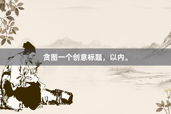 贪图一个创意标题，以内。